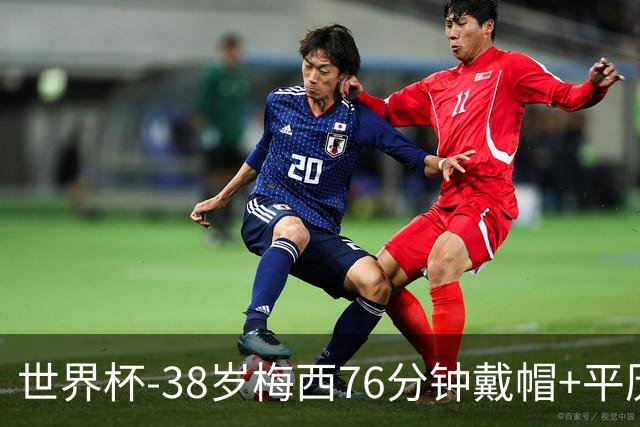 世界杯-38岁梅西76分钟戴帽+平历史纪录 阿根廷3-0阿尔及利亚
