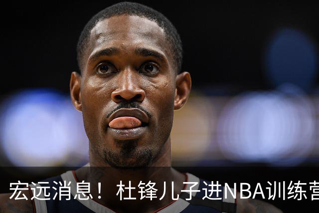 宏远消息！杜锋儿子进NBA训练营 广东新星试训辽宁 王少杰900万买断